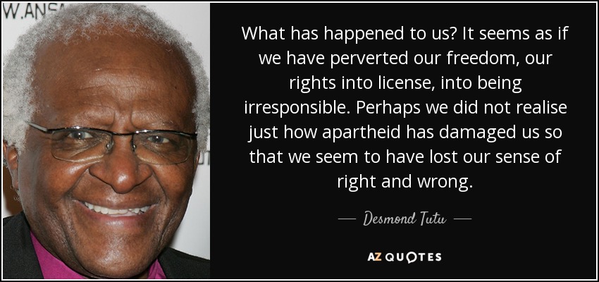What has happened to us? It seems as if we have perverted our freedom, our rights into license, into being irresponsible. Perhaps we did not realise just how apartheid has damaged us so that we seem to have lost our sense of right and wrong. - Desmond Tutu