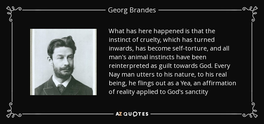 What has here happened is that the instinct of cruelty, which has turned inwards, has become self-torture, and all man's animal instincts have been reinterpreted as guilt towards God. Every Nay man utters to his nature, to his real being, he flings out as a Yea, an affirmation of reality applied to God's sanctity - Georg Brandes