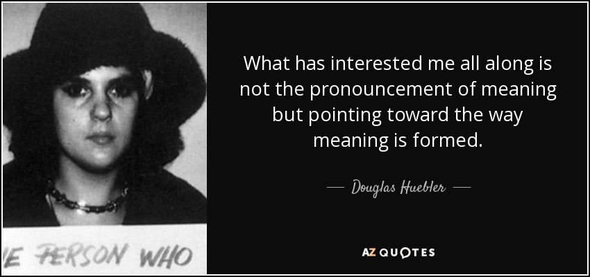 What has interested me all along is not the pronouncement of meaning but pointing toward the way meaning is formed. - Douglas Huebler