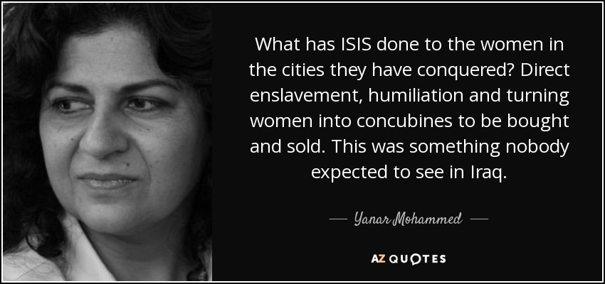 What has ISIS done to the women in the cities they have conquered? Direct enslavement, humiliation and turning women into concubines to be bought and sold. This was something nobody expected to see in Iraq. - Yanar Mohammed