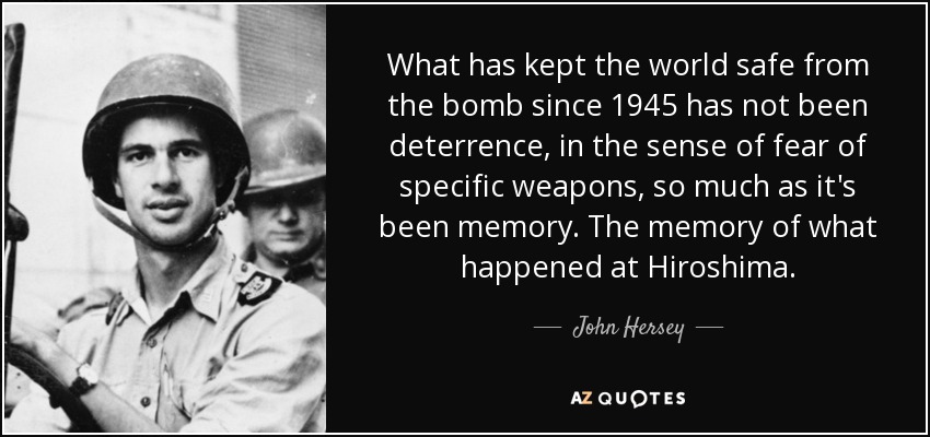 What has kept the world safe from the bomb since 1945 has not been deterrence, in the sense of fear of specific weapons, so much as it's been memory. The memory of what happened at Hiroshima. - John Hersey