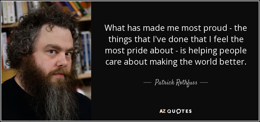 What has made me most proud - the things that I've done that I feel the most pride about - is helping people care about making the world better. - Patrick Rothfuss