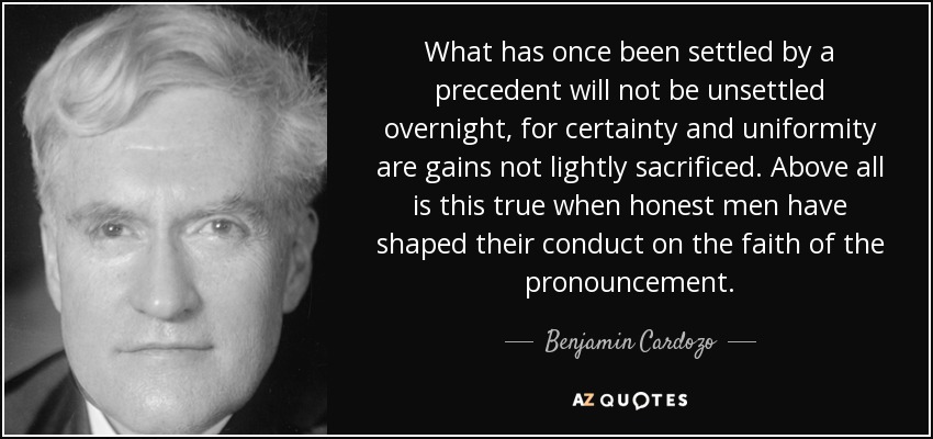 What has once been settled by a precedent will not be unsettled overnight, for certainty and uniformity are gains not lightly sacrificed. Above all is this true when honest men have shaped their conduct on the faith of the pronouncement. - Benjamin Cardozo
