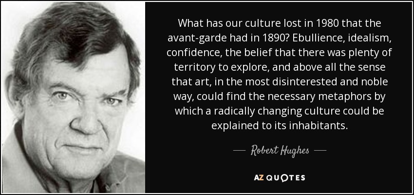 What has our culture lost in 1980 that the avant-garde had in 1890? Ebullience, idealism, confidence, the belief that there was plenty of territory to explore, and above all the sense that art, in the most disinterested and noble way, could find the necessary metaphors by which a radically changing culture could be explained to its inhabitants. - Robert Hughes