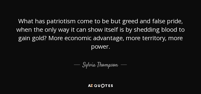 What has patriotism come to be but greed and false pride, when the only way it can show itself is by shedding blood to gain gold? More economic advantage, more territory, more power. - Sylvia Thompson