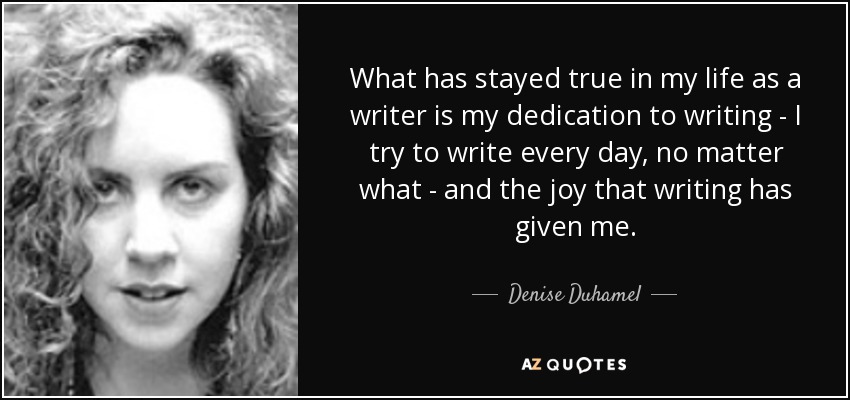 What has stayed true in my life as a writer is my dedication to writing - I try to write every day, no matter what - and the joy that writing has given me. - Denise Duhamel