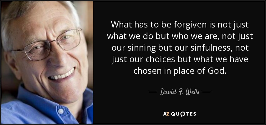 What has to be forgiven is not just what we do but who we are, not just our sinning but our sinfulness, not just our choices but what we have chosen in place of God. - David F. Wells