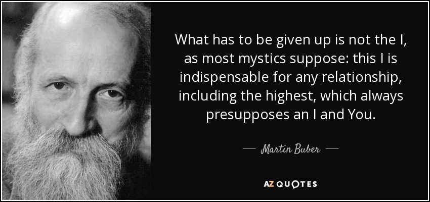 What has to be given up is not the I, as most mystics suppose: this I is indispensable for any relationship, including the highest, which always presupposes an I and You. - Martin Buber