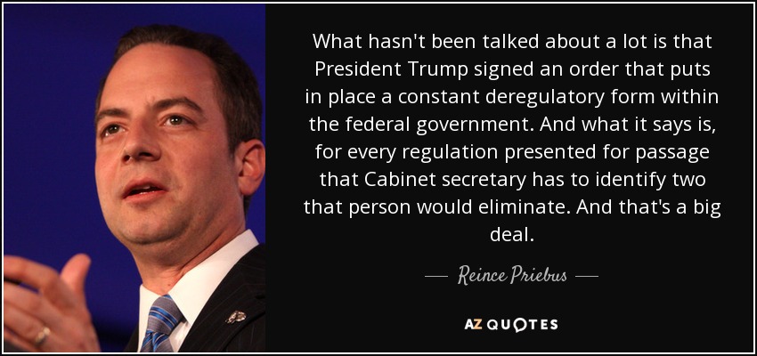 What hasn't been talked about a lot is that President Trump signed an order that puts in place a constant deregulatory form within the federal government. And what it says is, for every regulation presented for passage that Cabinet secretary has to identify two that person would eliminate. And that's a big deal. - Reince Priebus
