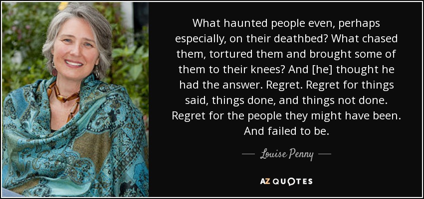 What haunted people even, perhaps especially, on their deathbed? What chased them, tortured them and brought some of them to their knees? And [he] thought he had the answer. Regret. Regret for things said, things done, and things not done. Regret for the people they might have been. And failed to be. - Louise Penny