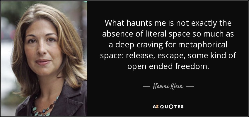What haunts me is not exactly the absence of literal space so much as a deep craving for metaphorical space: release, escape, some kind of open-ended freedom. - Naomi Klein