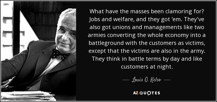 What have the masses been clamoring for? Jobs and welfare, and they got 'em. They've also got unions and managements like two armies converting the whole economy into a battleground with the customers as victims, except that the victims are also in the army. They think in battle terms by day and like customers at night. - Louis O. Kelso