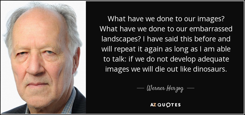 What have we done to our images? What have we done to our embarrassed landscapes? I have said this before and will repeat it again as long as I am able to talk: if we do not develop adequate images we will die out like dinosaurs. - Werner Herzog