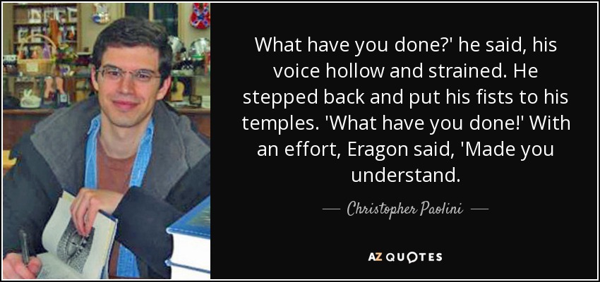 What have you done?' he said, his voice hollow and strained. He stepped back and put his fists to his temples. 'What have you done!' With an effort, Eragon said, 'Made you understand. - Christopher Paolini