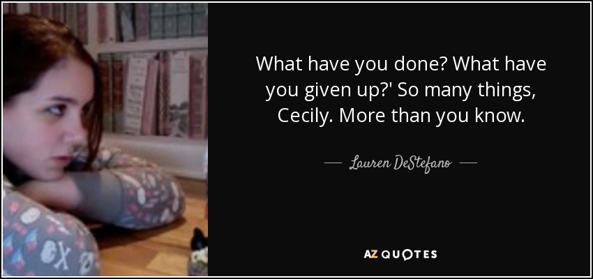 What have you done? What have you given up?' So many things, Cecily. More than you know. - Lauren DeStefano