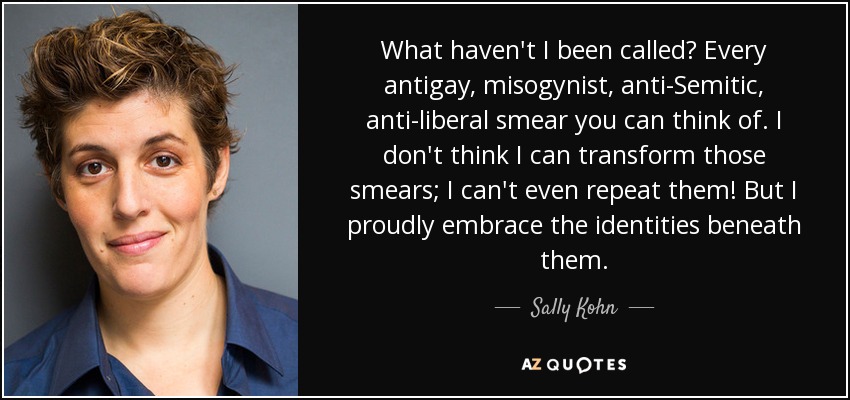 What haven't I been called? Every antigay, misogynist, anti-Semitic, anti-liberal smear you can think of. I don't think I can transform those smears; I can't even repeat them! But I proudly embrace the identities beneath them. - Sally Kohn