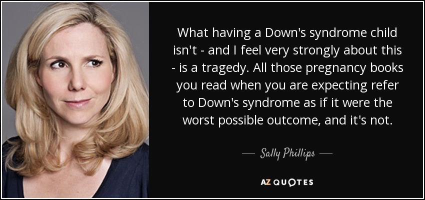 What having a Down's syndrome child isn't - and I feel very strongly about this - is a tragedy. All those pregnancy books you read when you are expecting refer to Down's syndrome as if it were the worst possible outcome, and it's not. - Sally Phillips