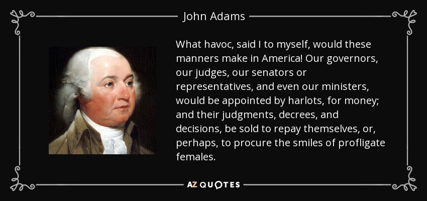 What havoc, said I to myself, would these manners make in America! Our governors, our judges, our senators or representatives, and even our ministers, would be appointed by harlots, for money; and their judgments, decrees, and decisions, be sold to repay themselves, or, perhaps, to procure the smiles of profligate females. - John Adams