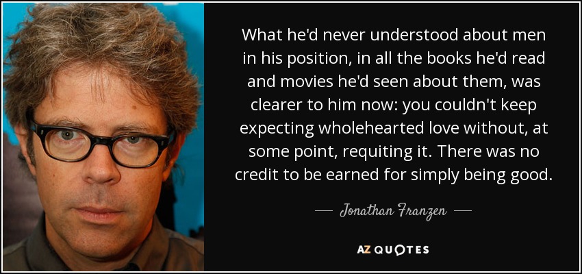 What he'd never understood about men in his position, in all the books he'd read and movies he'd seen about them, was clearer to him now: you couldn't keep expecting wholehearted love without, at some point, requiting it. There was no credit to be earned for simply being good. - Jonathan Franzen