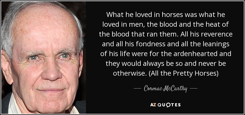 What he loved in horses was what he loved in men, the blood and the heat of the blood that ran them. All his reverence and all his fondness and all the leanings of his life were for the ardenhearted and they would always be so and never be otherwise. (All the Pretty Horses) - Cormac McCarthy