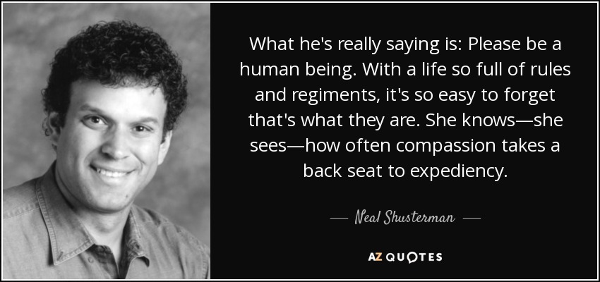 What he's really saying is: Please be a human being. With a life so full of rules and regiments, it's so easy to forget that's what they are. She knows—she sees—how often compassion takes a back seat to expediency. - Neal Shusterman