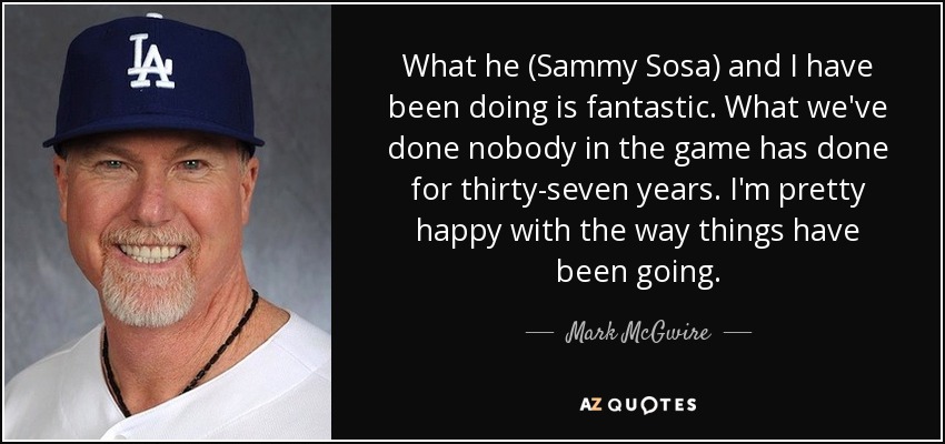 What he (Sammy Sosa) and I have been doing is fantastic. What we've done nobody in the game has done for thirty-seven years. I'm pretty happy with the way things have been going. - Mark McGwire