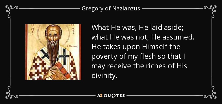 What He was, He laid aside; what He was not, He assumed. He takes upon Himself the poverty of my flesh so that I may receive the riches of His divinity. - Gregory of Nazianzus