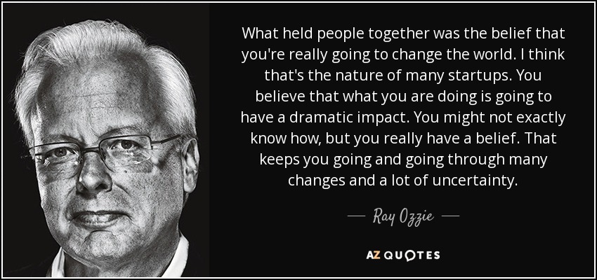 What held people together was the belief that you're really going to change the world. I think that's the nature of many startups. You believe that what you are doing is going to have a dramatic impact. You might not exactly know how, but you really have a belief. That keeps you going and going through many changes and a lot of uncertainty. - Ray Ozzie
