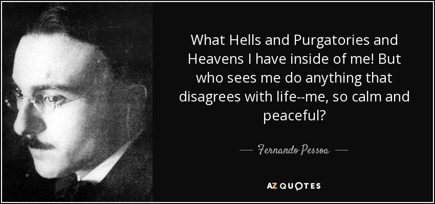 What Hells and Purgatories and Heavens I have inside of me! But who sees me do anything that disagrees with life--me, so calm and peaceful? - Fernando Pessoa