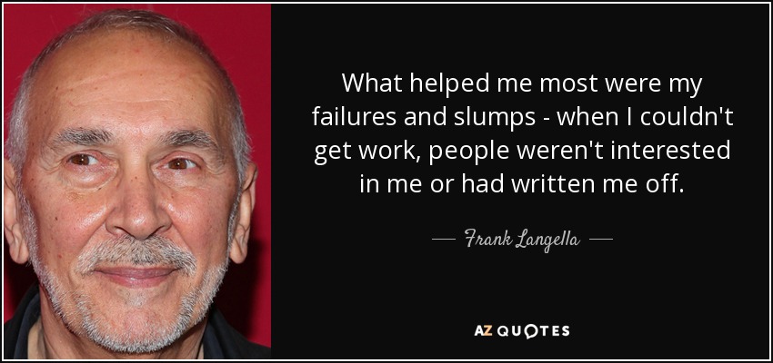 What helped me most were my failures and slumps - when I couldn't get work, people weren't interested in me or had written me off. - Frank Langella