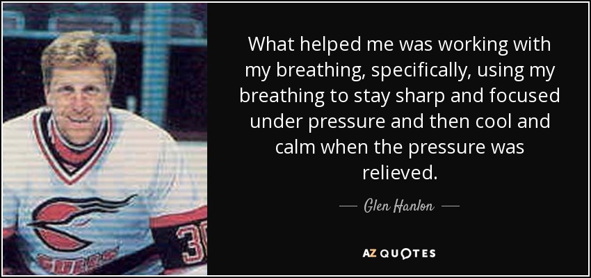 What helped me was working with my breathing, specifically, using my breathing to stay sharp and focused under pressure and then cool and calm when the pressure was relieved. - Glen Hanlon
