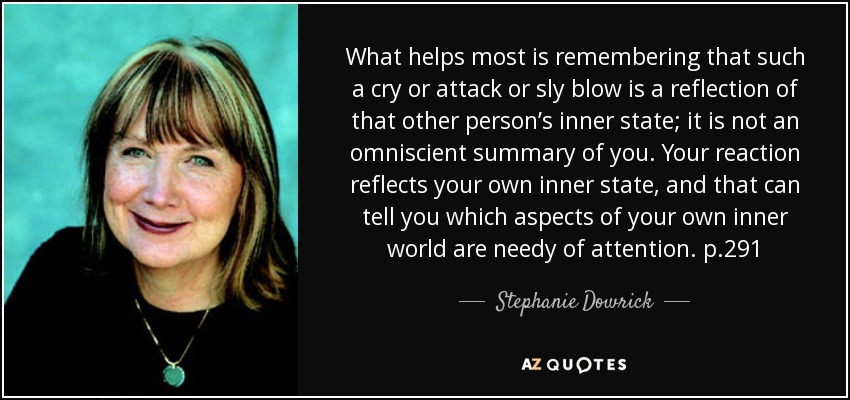 What helps most is remembering that such a cry or attack or sly blow is a reflection of that other person’s inner state; it is not an omniscient summary of you. Your reaction reflects your own inner state, and that can tell you which aspects of your own inner world are needy of attention. p.291 - Stephanie Dowrick