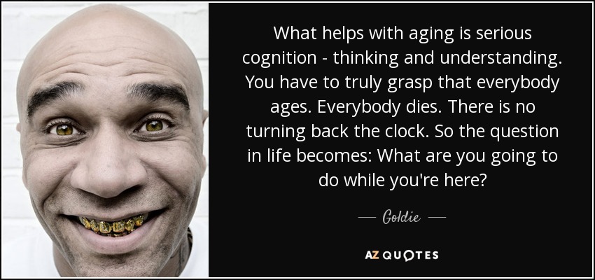 What helps with aging is serious cognition - thinking and understanding. You have to truly grasp that everybody ages. Everybody dies. There is no turning back the clock. So the question in life becomes: What are you going to do while you're here? - Goldie