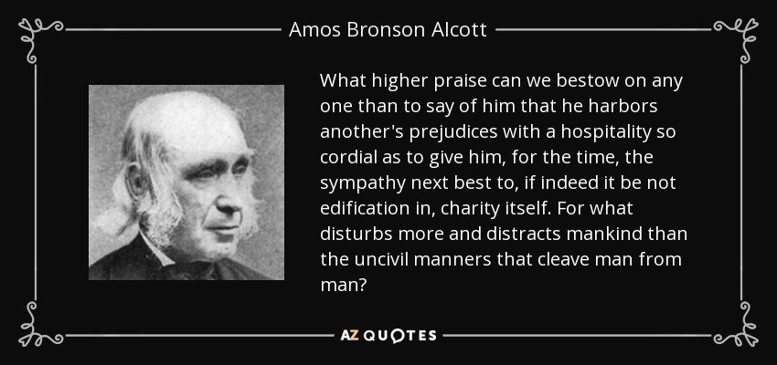 What higher praise can we bestow on any one than to say of him that he harbors another's prejudices with a hospitality so cordial as to give him, for the time, the sympathy next best to, if indeed it be not edification in, charity itself. For what disturbs more and distracts mankind than the uncivil manners that cleave man from man? - Amos Bronson Alcott