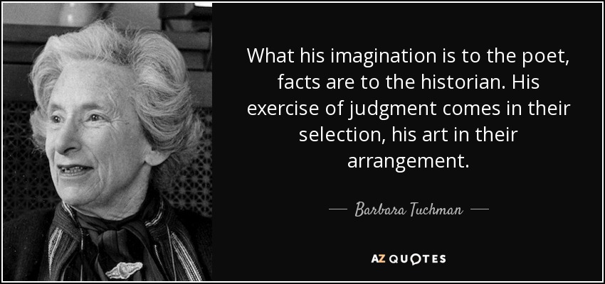 What his imagination is to the poet, facts are to the historian. His exercise of judgment comes in their selection, his art in their arrangement. - Barbara Tuchman