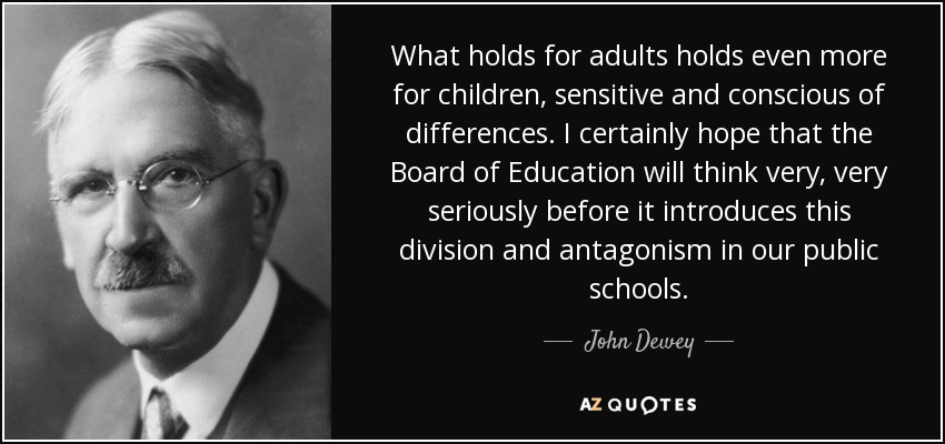 What holds for adults holds even more for children, sensitive and conscious of differences. I certainly hope that the Board of Education will think very, very seriously before it introduces this division and antagonism in our public schools. - John Dewey
