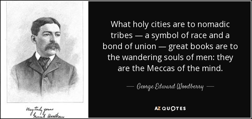 What holy cities are to nomadic tribes — a symbol of race and a bond of union — great books are to the wandering souls of men: they are the Meccas of the mind. - George Edward Woodberry