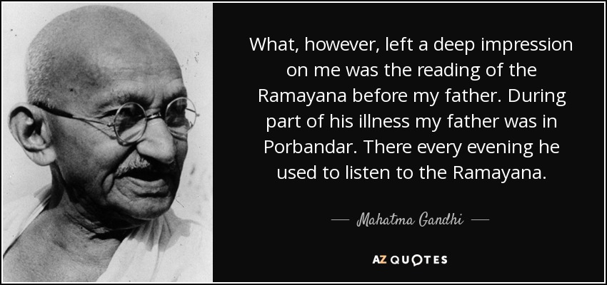 What, however, left a deep impression on me was the reading of the Ramayana before my father. During part of his illness my father was in Porbandar. There every evening he used to listen to the Ramayana. - Mahatma Gandhi