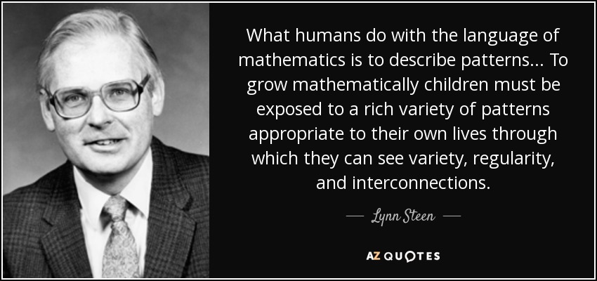 What humans do with the language of mathematics is to describe patterns... To grow mathematically children must be exposed to a rich variety of patterns appropriate to their own lives through which they can see variety, regularity, and interconnections. - Lynn Steen