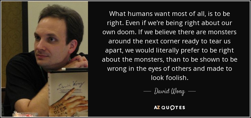 What humans want most of all, is to be right. Even if we're being right about our own doom. If we believe there are monsters around the next corner ready to tear us apart, we would literally prefer to be right about the monsters, than to be shown to be wrong in the eyes of others and made to look foolish. - David Wong