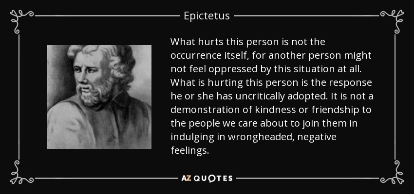 What hurts this person is not the occurrence itself, for another person might not feel oppressed by this situation at all. What is hurting this person is the response he or she has uncritically adopted. It is not a demonstration of kindness or friendship to the people we care about to join them in indulging in wrongheaded, negative feelings. - Epictetus