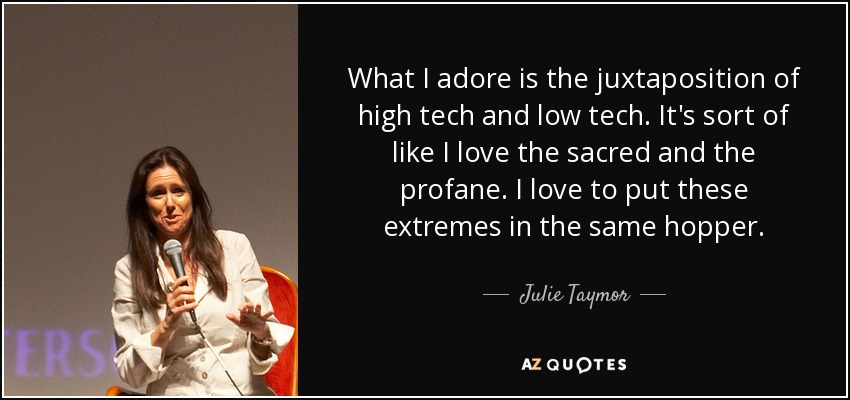 What I adore is the juxtaposition of high tech and low tech. It's sort of like I love the sacred and the profane. I love to put these extremes in the same hopper. - Julie Taymor