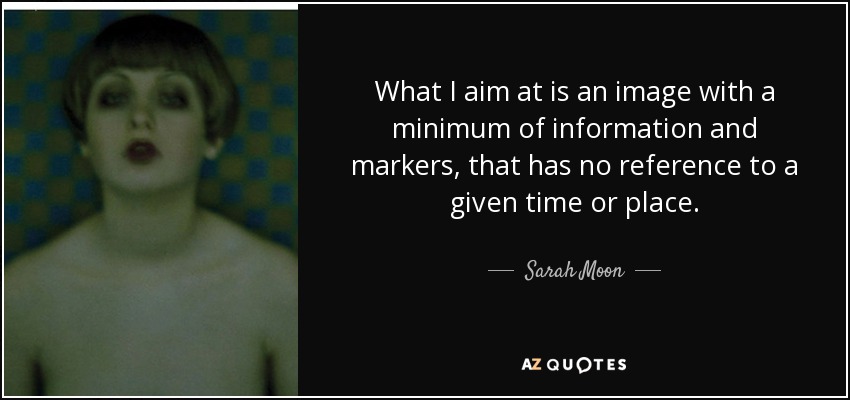 What I aim at is an image with a minimum of information and markers, that has no reference to a given time or place. - Sarah Moon
