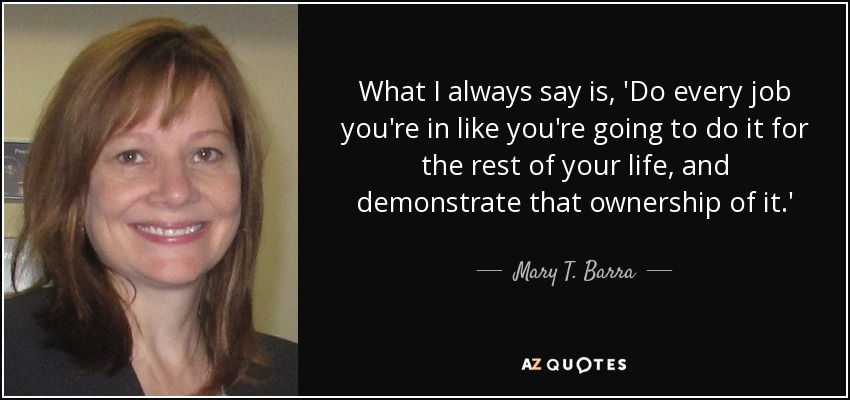 What I always say is, 'Do every job you're in like you're going to do it for the rest of your life, and demonstrate that ownership of it.' - Mary T. Barra