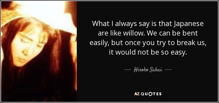 What I always say is that Japanese are like willow. We can be bent easily, but once you try to break us, it would not be so easy. - Hiroko Sakai