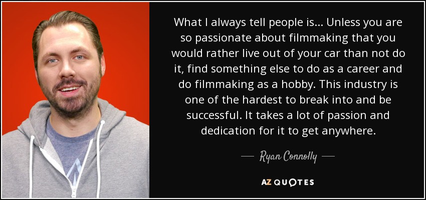 What I always tell people is... Unless you are so passionate about filmmaking that you would rather live out of your car than not do it, find something else to do as a career and do filmmaking as a hobby. This industry is one of the hardest to break into and be successful. It takes a lot of passion and dedication for it to get anywhere. - Ryan Connolly