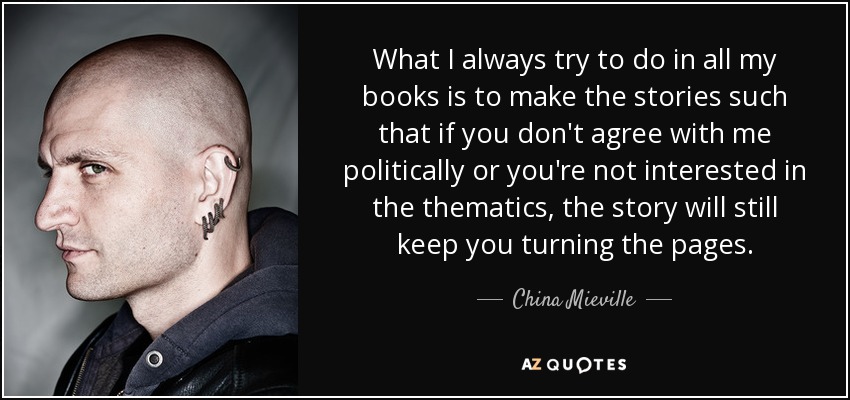 What I always try to do in all my books is to make the stories such that if you don't agree with me politically or you're not interested in the thematics, the story will still keep you turning the pages. - China Mieville