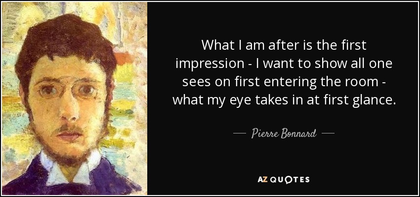 What I am after is the first impression - I want to show all one sees on first entering the room - what my eye takes in at first glance. - Pierre Bonnard