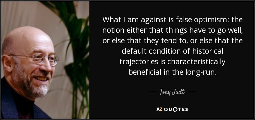 What I am against is false optimism: the notion either that things have to go well, or else that they tend to, or else that the default condition of historical trajectories is characteristically beneficial in the long-run. - Tony Judt