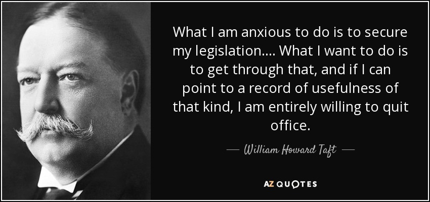 What I am anxious to do is to secure my legislation.... What I want to do is to get through that, and if I can point to a record of usefulness of that kind, I am entirely willing to quit office. - William Howard Taft